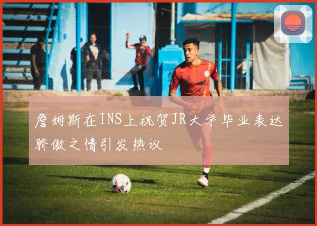 詹姆斯在INS上祝贺JR大学毕业表达骄傲之情引发热议