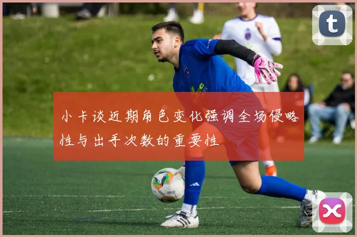 小卡谈近期角色变化强调全场侵略性与出手次数的重要性